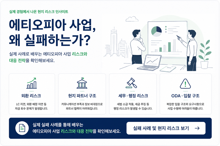 실제 경험에서 나온 현지 리스크 인사이트 에티오피아 사업, 왜 실패하는가? 수많은 한국 기업이 현지 구조를 제대로 이해하지 못해 예상치 못한 리스크로 큰 손실을 경험했습니다. 실제 사례로 배우는 에티오피아 사업 리스크와 대응 전략 외환 리스크 LC 지연, 외환 배정 지연 원자재 수입 중단 및 생산 차질 자금 회수 지연 및 손실 발생 대규모 제조 투자 후 외환 문제로 경영권을 상실한 실제 사례 현지 파트너 구조 커뮤니케이션 부족 및 정보 비대칭 현지 운영 구조 이해 부족 신뢰할 수 있는 파트너 발굴 어려움 파트너 협력 실패로 프로젝트가 지연·중단된 실제 사례 세무·행정 리스크 세법 소급 적용 및 대규모 추징 세금 신고 및 증빙 관리 미흡 행정 절차 지연 및 인허가 문제 세금 추징 및 중징계로 이어진 실제 세무 리스크 사례 ODA·입찰 구조 복잡한 입찰 구조 및 요구사항 발주처 요구 대응 및 수행 관리 미흡 사업 구조 설계 및 리스크 미반영 저가 수주 및 운영 구조 미검토로 프로젝트 철수한 실제 사례 실제 실패 사례를 통해 배우는 에티오피아 사업 리스크와 대응 전략을 확인해보세요. 실패 사례 및 현지 리스크 보기 → 본 페이지의 사례는 실제 경험을 바탕으로 재구성한 내용이며, 기업 정보 보호를 위해 일부 변경되었습니다.
