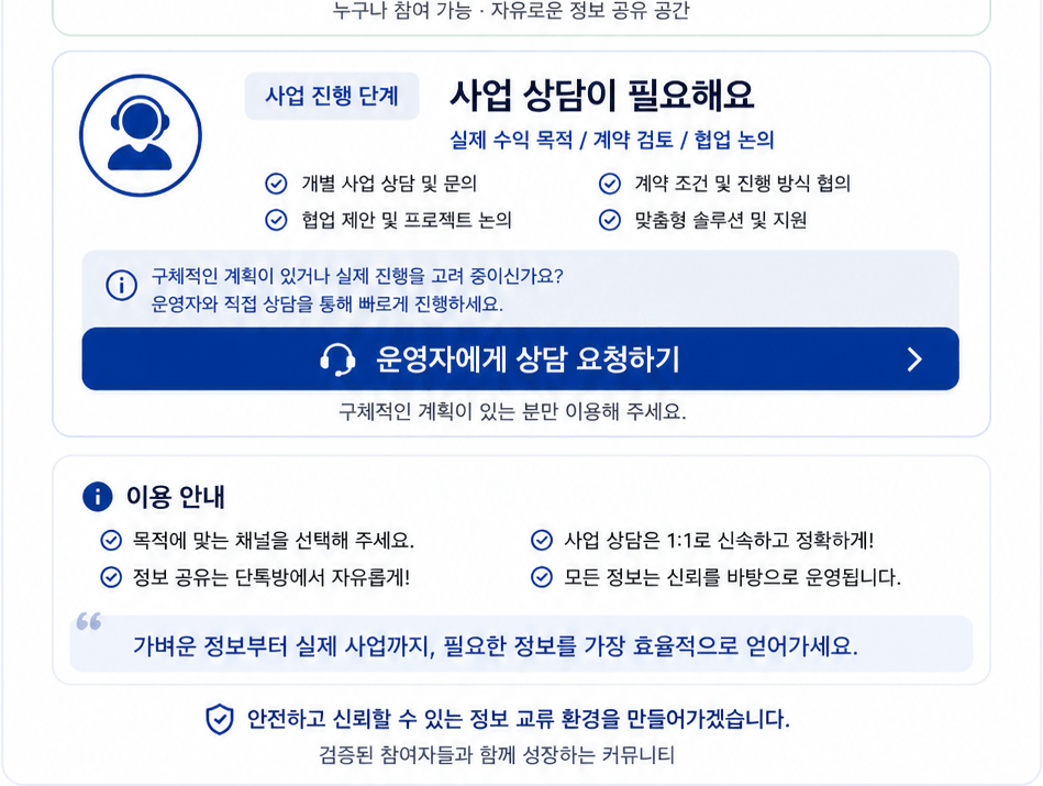 정보 탐색 단계 정보 공유가 필요해요 실제 사례 확인 / 분위기 파악 / 가벼운 질문 실제 진행 사례 및 경험 공유 정보 확인 및 케이스 참고 커뮤니티 참여 및 네트워킹 자유로운 질문과 정보 교환 아직 구체적인 계획이 없거나, 다양한 정보를 탐색하고 계신가요? 단톡방 참여하기 누구나 참여 가능 · 자유로운 정보 공유 공간 사업 진행 단계 사업 상담이 필요해요 실제 수익 목적 / 계약 검토 / 협업 논의 개별 사업 상담 및 문의 협업 제안 및 프로젝트 논의 계약 조건 및 진행 방식 협의 맞춤형 솔루션 및 지원 구체적인 계획이 있거나 실제 진행을 고려 중이신가요? 운영자와 직접 상담을 통해 빠르게 진행하세요. 운영자에게 상담 요청하기 구체적인 계획이 있는 분만 이용해 주세요. 이용 안내 목적에 맞는 채널을 선택해 주세요. 정보 공유는 단톡방에서 자유롭게! 사업 상담은 1:1로 신속하고 정확하게! 모든 정보는 신뢰를 바탕으로 운영됩니다. 가벼운 정보부터 실제 사업까지, 필요한 정보를 가장 효율적으로 얻어가세요. 안전하고 신뢰할 수 있는 정보 교류 환경을 만들어가겠습니다. 검증된 참여자들과 함께 성장하는 커뮤니티