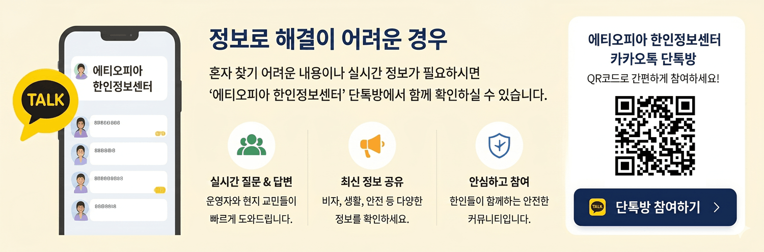 메인 영역 (중앙) 타이틀: 정보로 해결이 어려운 경우 설명 문구: 혼자 찾기 어려운 내용이나 실시간 정보가 필요하시면 ‘에티오피아 한인정보센터’ 단톡방에서 함께 확인하실 수 있습니다. 하단 3가지 안내: 실시간 질문 & 답변: 운영자와 현지 교민들이 빠르게 도와드립니다. 최신 정보 공유: 비자, 생활, 안전 등 다양한 정보를 확인하세요. 안심하고 참여: 한인들이 함께하는 안전한 커뮤니티입니다. QR 코드 카드 영역 (우측) 에티오피아 한인정보센터 카카오톡 단톡방 QR코드로 간편하게 참여하세요! 버튼: 단톡방 참여하기 > 스마트폰 내부 그래픽 (좌측) 에티오피아 한인정보센터 (메시지 리스트 내 일부 가독성 낮은 텍스트 포함)